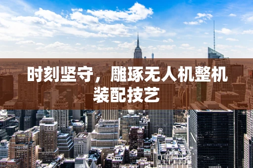 时刻坚守，雕琢无人机整机装配技艺