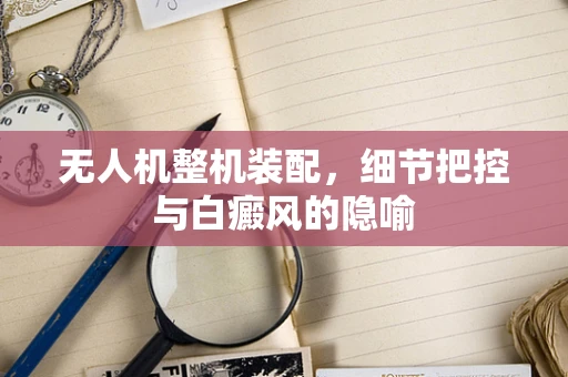 无人机整机装配，细节把控与白癜风的隐喻