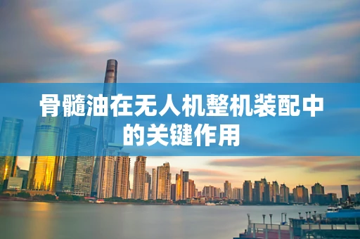 骨髓油在无人机整机装配中的关键作用