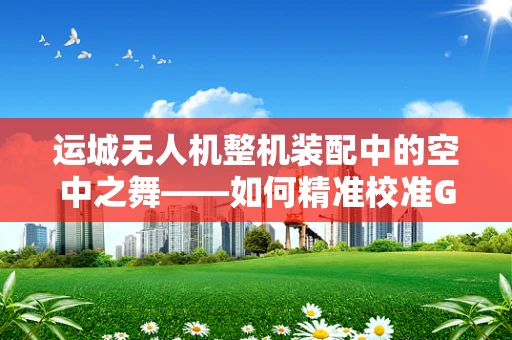 运城无人机整机装配中的空中之舞——如何精准校准GPS模块？