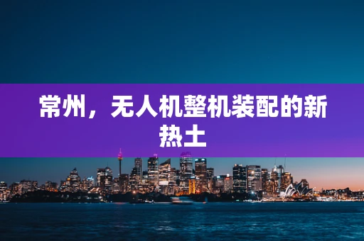 常州，无人机整机装配的新热土