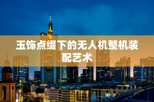 玉饰点缀下的无人机整机装配艺术