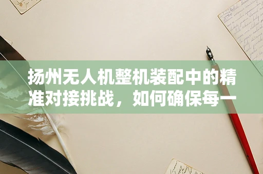 扬州无人机整机装配中的精准对接挑战，如何确保每一环节的严丝合缝？