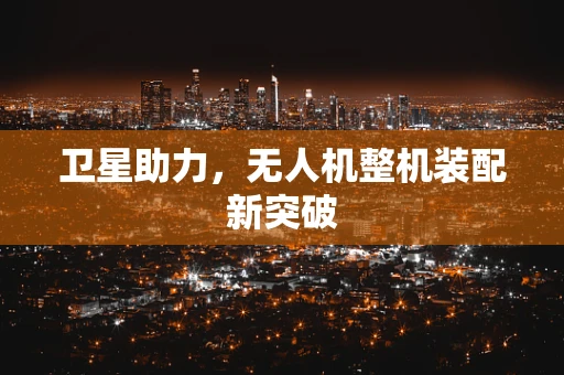 卫星助力，无人机整机装配新突破