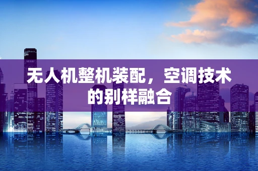 无人机整机装配，空调技术的别样融合