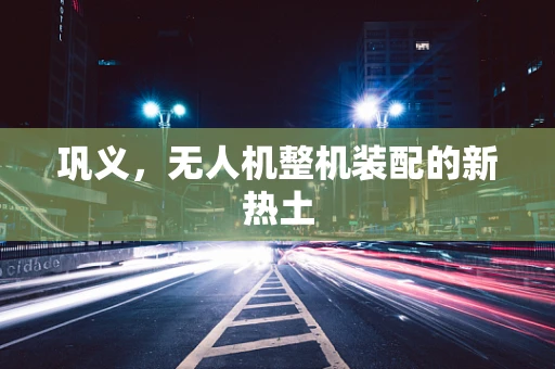 巩义，无人机整机装配的新热土