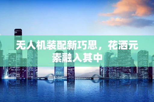 无人机装配新巧思，花洒元素融入其中