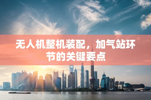 无人机整机装配，加气站环节的关键要点