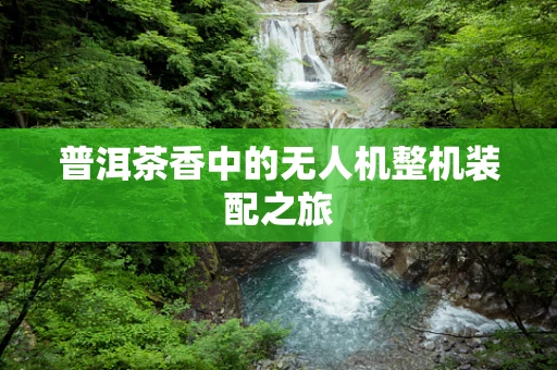 普洱茶香中的无人机整机装配之旅