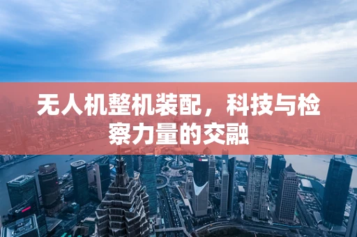 无人机整机装配，科技与检察力量的交融