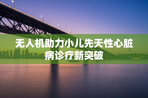 无人机助力小儿先天性心脏病诊疗新突破