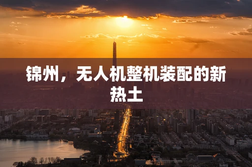 锦州，无人机整机装配的新热土