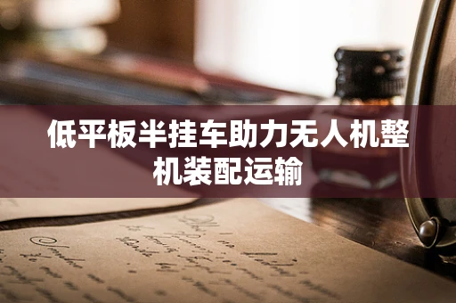 低平板半挂车助力无人机整机装配运输