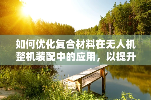 如何优化复合材料在无人机整机装配中的应用，以提升其结构强度与轻量化？