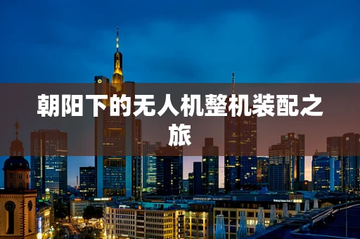 朝阳下的无人机整机装配之旅