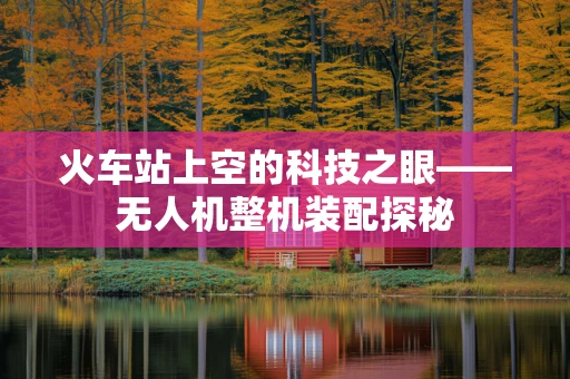 火车站上空的科技之眼——无人机整机装配探秘