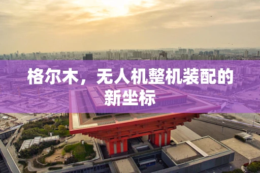 格尔木，无人机整机装配的新坐标