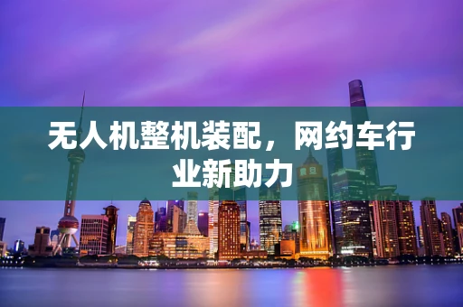 无人机整机装配，网约车行业新助力