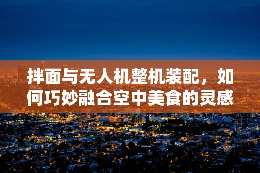 拌面与无人机整机装配，如何巧妙融合空中美食的灵感？