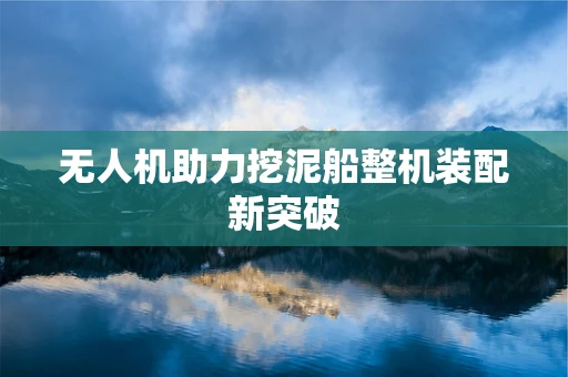 无人机助力挖泥船整机装配新突破