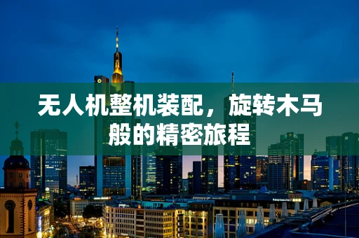 无人机整机装配，旋转木马般的精密旅程
