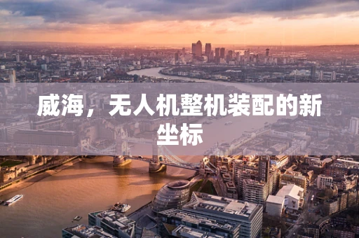 威海，无人机整机装配的新坐标