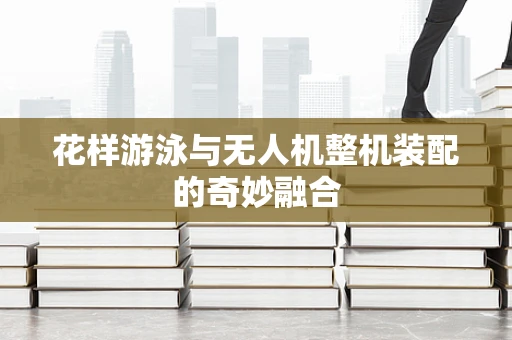 花样游泳与无人机整机装配的奇妙融合