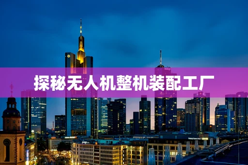 探秘无人机整机装配工厂