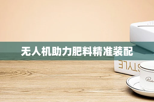 无人机助力肥料精准装配