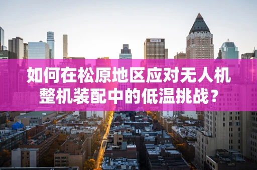 如何在松原地区应对无人机整机装配中的低温挑战？