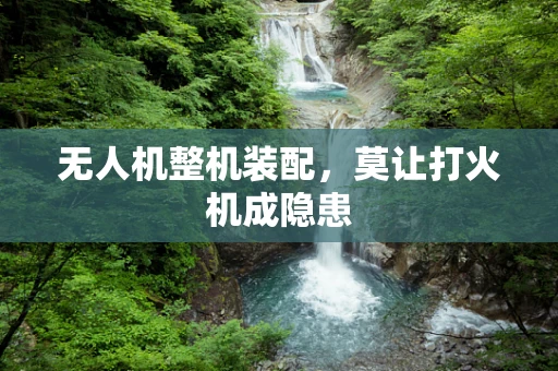 无人机整机装配，莫让打火机成隐患
