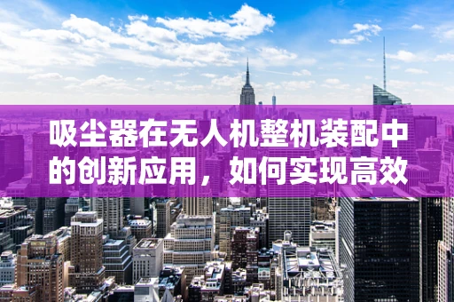 吸尘器在无人机整机装配中的创新应用，如何实现高效清洁与集成设计？