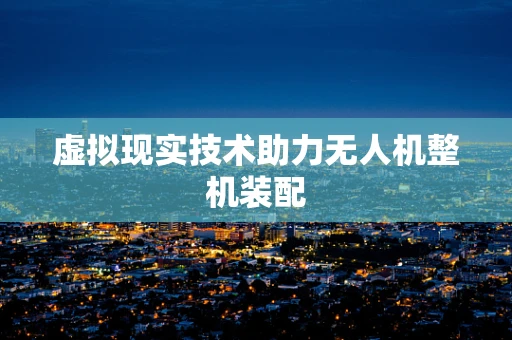 虚拟现实技术助力无人机整机装配