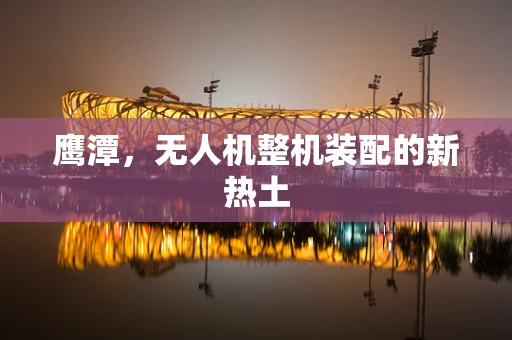 鹰潭，无人机整机装配的新热土