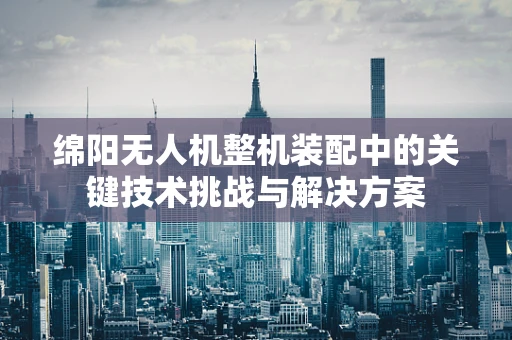 绵阳无人机整机装配中的关键技术挑战与解决方案