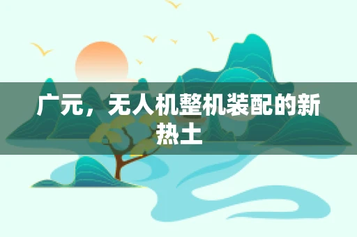 广元，无人机整机装配的新热土
