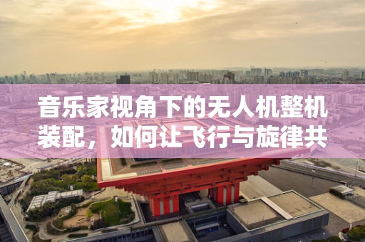音乐家视角下的无人机整机装配，如何让飞行与旋律共鸣？
