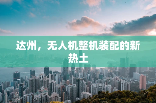 达州，无人机整机装配的新热土