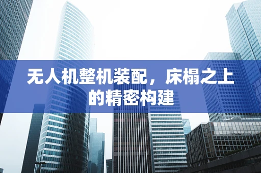 无人机整机装配，床榻之上的精密构建