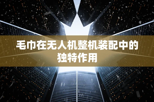 毛巾在无人机整机装配中的独特作用