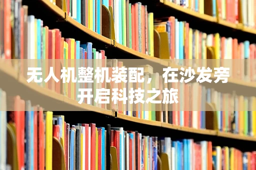 无人机整机装配，在沙发旁开启科技之旅