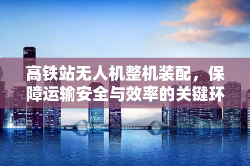 高铁站无人机整机装配，保障运输安全与效率的关键环节