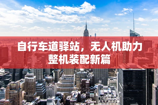 自行车道驿站，无人机助力整机装配新篇