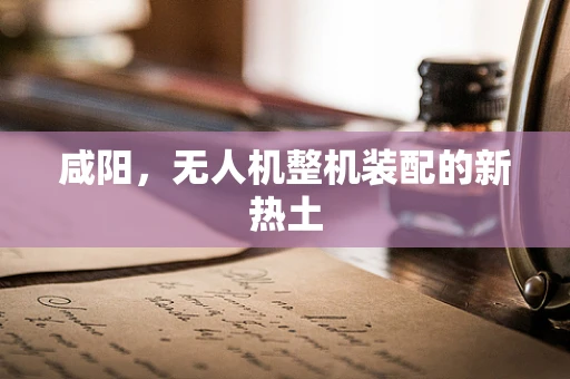 咸阳，无人机整机装配的新热土