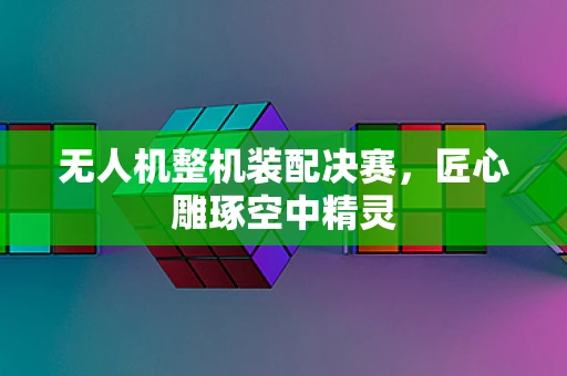 无人机整机装配决赛，匠心雕琢空中精灵