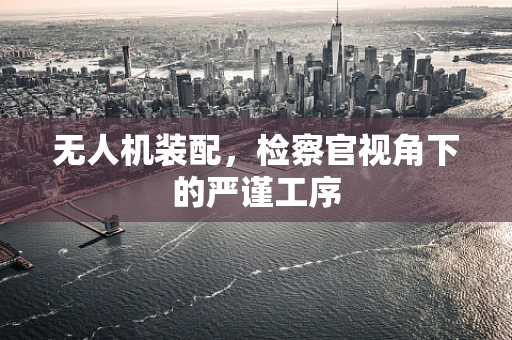 无人机装配，检察官视角下的严谨工序