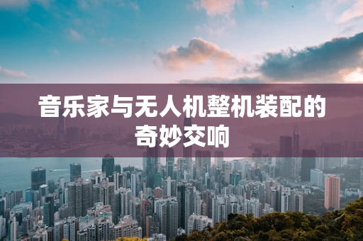音乐家与无人机整机装配的奇妙交响