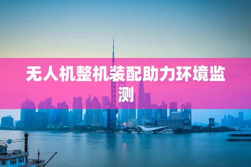 无人机整机装配助力环境监测