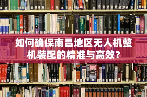 如何确保南昌地区无人机整机装配的精准与高效？