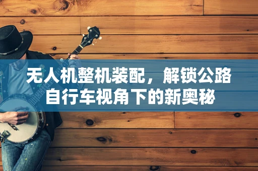 无人机整机装配，解锁公路自行车视角下的新奥秘